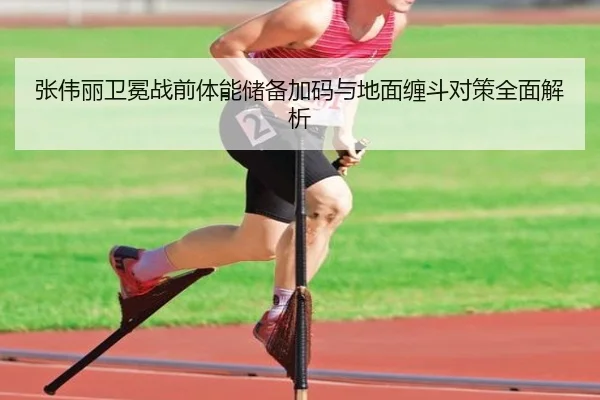 张伟丽卫冕战前体能储备加码与地面缠斗对策全面解析